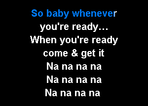 So baby whenever
you're ready...
When you're ready

come a get it

Na na na na
Na na na na
Na na na na