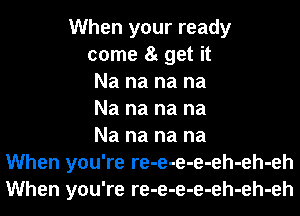 When your ready
come 8t get it
Na na na na
Na na na na
Na na na na
When you're re-e-e-e-eh-eh-eh
When you're re-e-e-e-eh-eh-eh