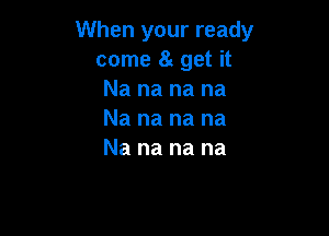 When your ready
come 8g get it
Nananana

Na na na na
Na na na na