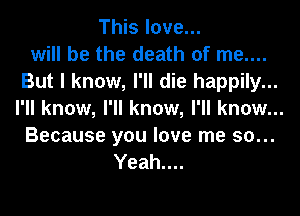 This love...
will be the death of me....
But I know, I'll die happily...
I'll know, I'll know, I'll know...
Because you love me so...
Yeah....