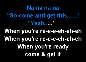 Na na na na
So come and get this ......
Yeah ..... '

When you're re-e-e-eh-eh-eh
When you're re-e-e-eh-eh-eh
When you're ready
come 8t get it