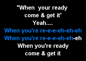 When your ready
come 8g get it'
Yeah....

When you're re-e-e-eh-eh-eh
When you're re-e-e-eh-eh-eh
When you're ready
come 8t get it