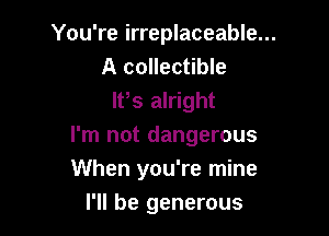 You're irreplaceable...
A collectible
lt,s alright

I'm not dangerous
When you're mine

I'll be generous