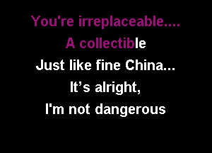 You're irreplaceable....

A collectible
Just like fine China...

IFS alright,
I'm not dangerous
