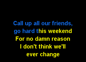 Call up all our friends,

go hard this weekend
For no damn reason

I don't think we'll
everchange