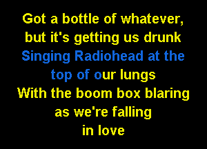 Got a bottle of whatever,
but it's getting us drunk
Singing Radiohead at the
top of our lungs
With the boom box blaring
as we're falling
in love