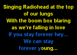 Singing Radiohead at the top
of our lungs
With the boom box blaring
as we're falling in love
If you stay forever hey...
We can stay
forever young...