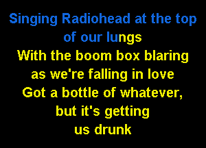 Singing Radiohead at the top
of our lungs
With the boom box blaring
as we're falling in love
Got a bottle of whatever,
but it's getting
us drunk