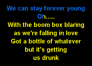 We can stay forever young
0h .....

With the boom box blaring
as we're falling in love
Got a bottle of whatever
but it's getting
us drunk