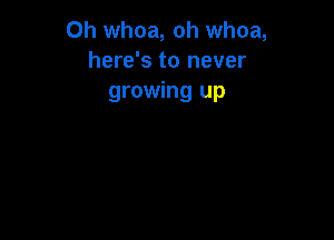 0h whoa, oh whoa,
here's to never
growing up