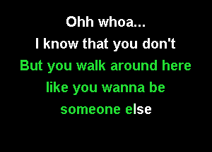 Ohh whoa...
I know that you don't
But you walk around here

like you wanna be
someone else