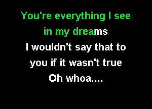 You're everything I see
in my dreams
I wouldn't say that to

you if it wasn't true
Oh whoa....