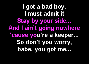 I got a bad boy,
I must admit it
Stay by your side...
And I ain,t going nowhere
'cause youIre a keeper...
So don,t you worry,
babe, you got me...