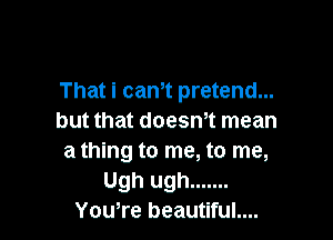 That I can't pretend...

but that doesn't mean
a thlng to me, to me,
Ugh ugh .......
You're beautlful....