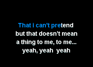 That I can't pretend

but that doesn't mean
a thlng to me. to me...
yeah, yeah yeah