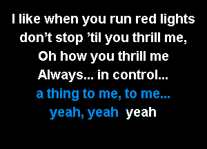 I like when you run red lights
donot stop otil you thrill me,
Oh how you thrill me
Always... in control...

a thlng to me, to me...
yeah, yeah yeah