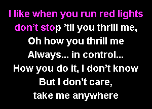 I like when you run red lights
donIt stop Itil you thrill me,
Oh how you thrill me
Always... in control...
How you do it, I donIt know
But I donIt care,
take me anywhere