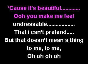 Cause ifs beautiful .............
00h you make me feel
undressable ...................
That i cam pretend .....
But that doesm mean a thing
to me, to me,
Oh oh oh oh