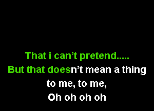 That i cam pretend .....
But that doesm mean a thing
to me, to me,

Oh oh oh oh