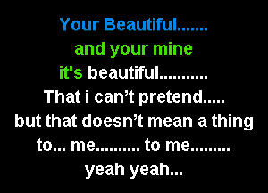 Your Beautiful .......
and your mine
it's beautiful ...........

That i cam pretend .....
but that doesm mean a thing
to... me .......... to me .........
yeah yeah...