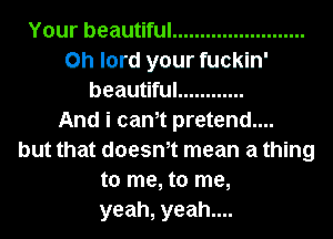 Your beautiful ........................
Oh lord your fuckln'
beautiful ............

And i cam pretend....
but that doesm mean a thing
to me, to me,
yeah, yeah....