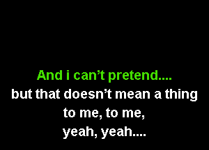 And i cam pretend....
but that doesmt mean a thing
to me, to me,
yeah, yeah....