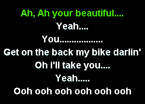 Ah, Ah your beautiful....

Yeahu
You ..................

Get on the back my blke darlln'
on I'll take you....

Yeah .....
Ooh ooh ooh ooh ooh ooh