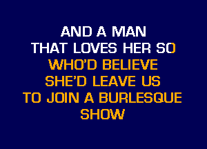 AND A MAN
THAT LOVES HER SO
WHO'D BELIEVE
SHE'D LEAVE US
TO JOIN A BURLESGUE
SHOW