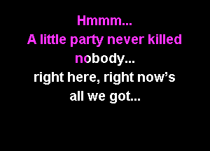 Hmmmm
A little party never killed
nobody...

right here, right noWs
all we got...