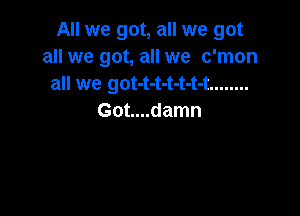 All we got, all we got
all we got, all we c'mon
all we got-t-t-t-t-t-t ........

Got....damn