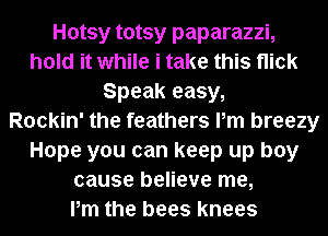Hotsy totsy paparazzi,
hold it while i take this flick
Speak easy,

Rockin' the feathers Pm breezy
Hope you can keep up boy
cause believe me,

Pm the bees knees