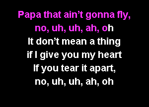 Papa that aim gonna fly,
no, uh, uh, ah, oh
It don,t mean a thing
ifl give you my heart
If you tear it apart,
no, uh, uh, ah, oh

g