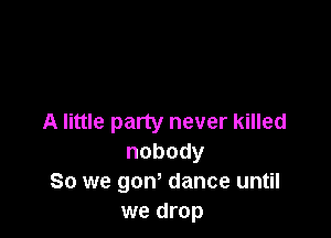 A little party never killed
nobody

So we gow dance until
we drop