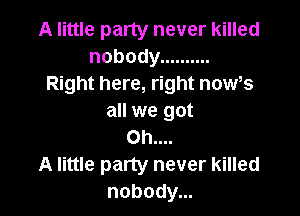 A little party never killed
nobody ..........
Right here, right now,s

all we got
Oh....
A little party never killed
nobody...