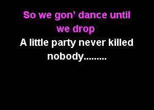 So we gon, dance until
we drop
A little party never killed

nobody .........