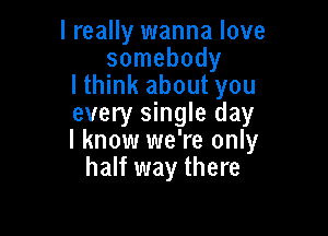 I really wanna love
somebody
lthink about you
every single day

I know we're only
half way there