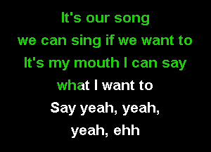 It's our song
we can sing if we want to
It's my mouth I can say

what I want to
Say yeah, yeah,
yeah,ehh