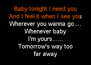 Baby tonight I need you
And I feel it when I see you
Wherever you wanna go....

Whenever baby
I'm yours ......
Tomorrow's way too

far away I