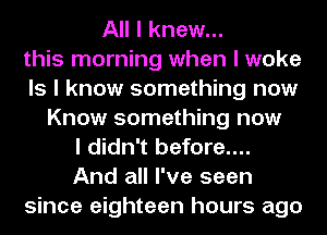 All I knew...
this morning when I woke
Is I know something now
Know something now
I didn't before....
And all I've seen
since eighteen hours ago