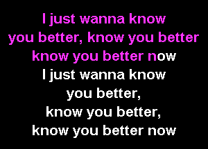 I just wanna know
you better, know you better
know you better now
I just wanna know
you better,
know you better,
know you better now