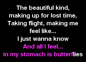The beautiful kind,
making up for lost time,
Taking flight, making me

feel like...

I just wanna know

And all I feel...
in my stomach is butterflies