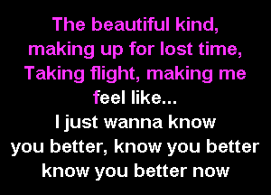 The beautiful kind,
making up for lost time,
Taking flight, making me

feel like...

I just wanna know

you better, know you better
know you better now