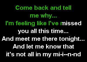 Come back and tell
me why...
I'm feeling like I've missed
you all this time...
And meet me there tonight...
And let me know that
it's not all in my mi-i--n-nd