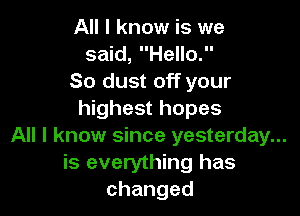 All I know is we
said, Hello.
So dust off your

highest hopes

All I know since yesterday...

is everything has
changed