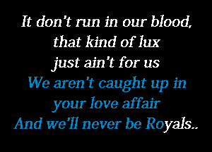 It don't run in our blood,
that kind of 1113'
just ain't for us
We aren't caught up in
your love affair
And we'll never be Royals