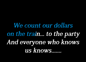 We count our dollars
on the train--- to the party
And everyone Who knows

us knows .......
