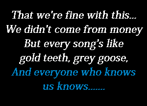 That we're fine With this.--
We didn't come from money
But every song's like
gold teeth, grey goose,
And everyone Who knows
us knows .......