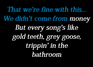 That we're fine With this.--
We didn't come from money
But every song's like
gold teeth, grey goose,
tn'ppin' in the
bathroom