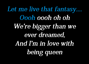Let me live that fantasy---
Oooh oooh oh oh
We're bigger than we
ever dreamed,
And I 'm in love With
being queen