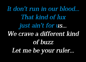 It don't run in our blood.--
That kind of 1113'
just ain't for us.--
We crave a different kind
of buzz
Let me be your ruler.--